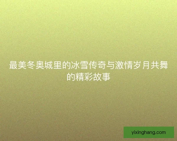 最美冬奥城里的冰雪传奇与激情岁月共舞的精彩故事 最美冬奥城里的冰雪传奇与激情岁月共舞的精彩故事