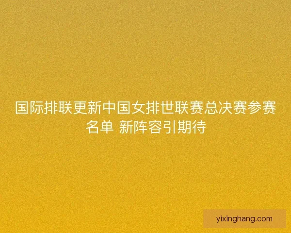国际排联更新中国女排世联赛总决赛参赛名单 新阵容引期待 国际排联更新中国女排世联赛总决赛参赛名单 新阵容引期待