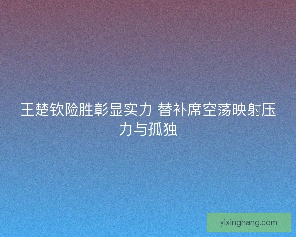 王楚钦险胜彰显实力 替补席空荡映射压力与孤独 王楚钦险胜彰显实力 替补席空荡映射压力与孤独