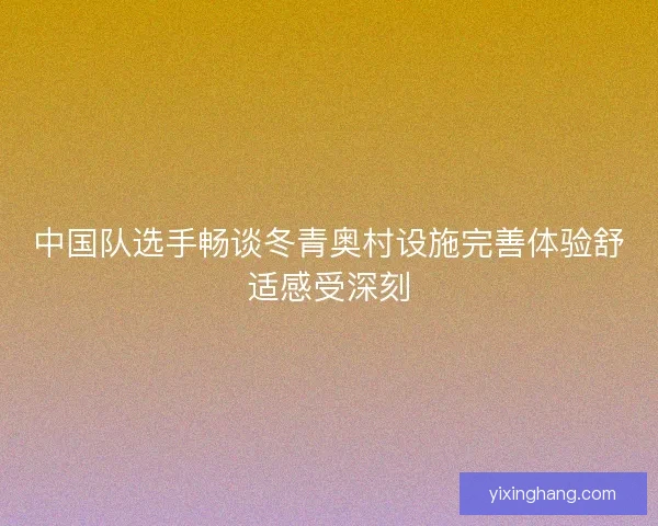 中国队选手畅谈冬青奥村设施完善体验舒适感受深刻