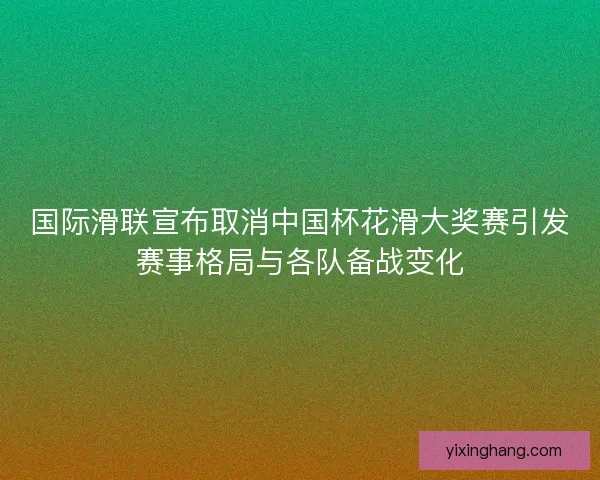 国际滑联宣布取消中国杯花滑大奖赛引发赛事格局与各队备战变化