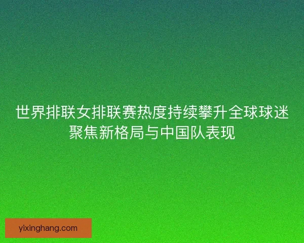 世界排联女排联赛热度持续攀升全球球迷聚焦新格局与中国队表现