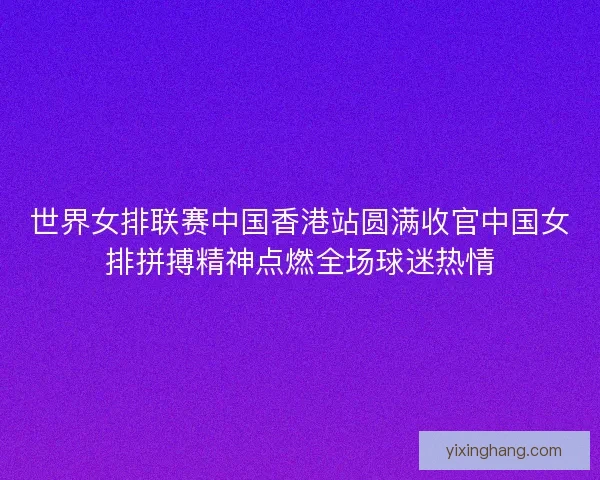 世界女排联赛中国香港站圆满收官中国女排拼搏精神点燃全场球迷热情 世界女排联赛中国香港站圆满收官中国女排拼搏精神点燃全场球迷热情